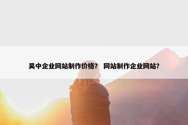 吴中企业网站制作价格？ 网站制作企业网站？