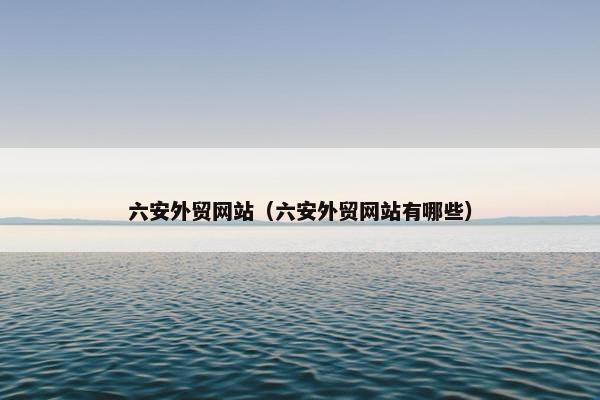 六安外贸网站（六安外贸网站有哪些）