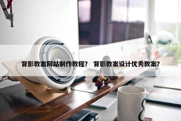 背影教案网站制作教程？ 背影教案设计优秀教案？