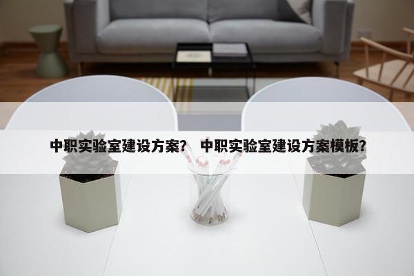 中职实验室建设方案？ 中职实验室建设方案模板？