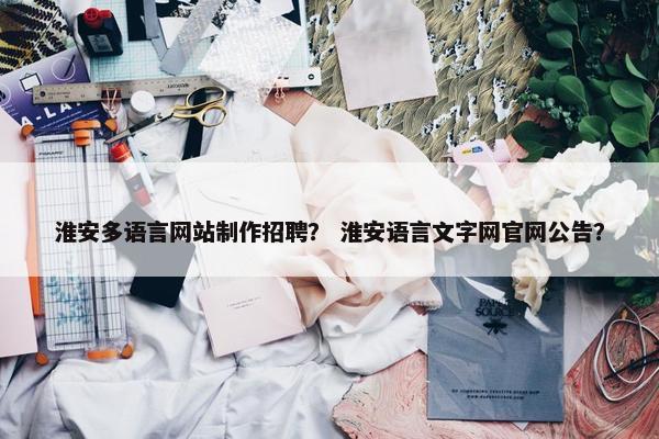 淮安多语言网站制作招聘？ 淮安语言文字网官网公告？