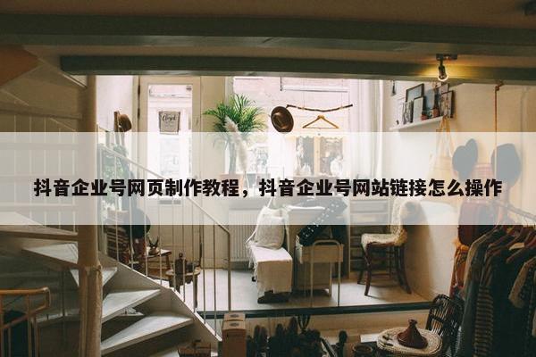 抖音企业号网页制作教程，抖音企业号网站链接怎么操作