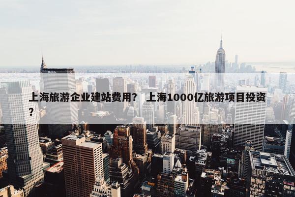 上海旅游企业建站费用？ 上海1000亿旅游项目投资？