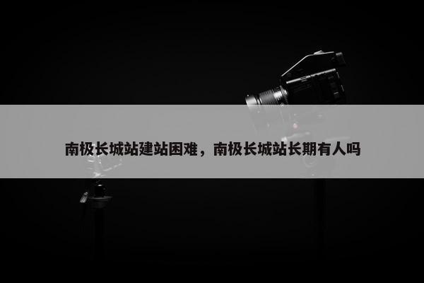 南极长城站建站困难，南极长城站长期有人吗