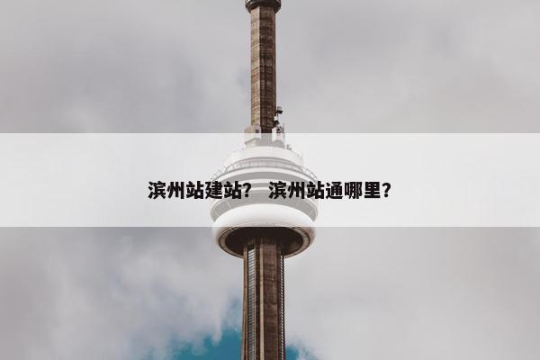 滨州站建站？ 滨州站通哪里？