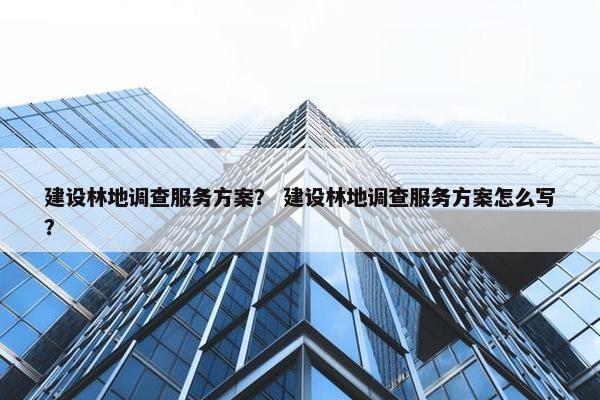 建设林地调查服务方案？ 建设林地调查服务方案怎么写？