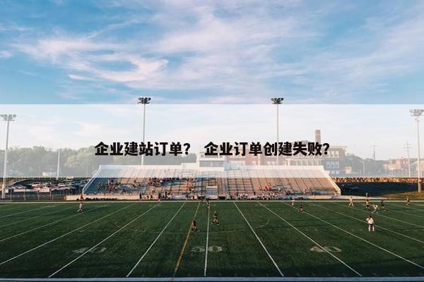 企业建站订单？ 企业订单创建失败？