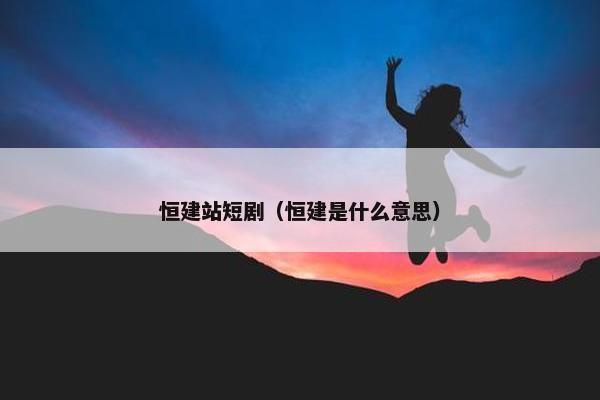 恒建站短剧（恒建是什么意思）