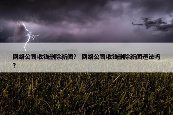 网络公司收钱删除新闻？ 网络公司收钱删除新闻违法吗？