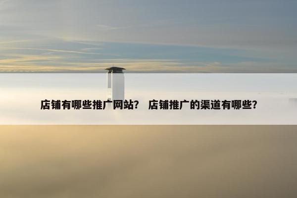 店铺有哪些推广网站？ 店铺推广的渠道有哪些？