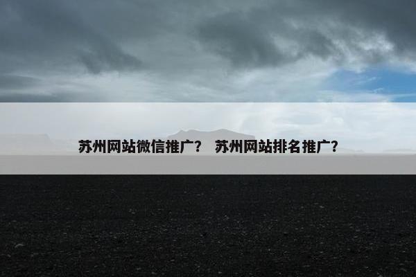 苏州网站微信推广？ 苏州网站排名推广？