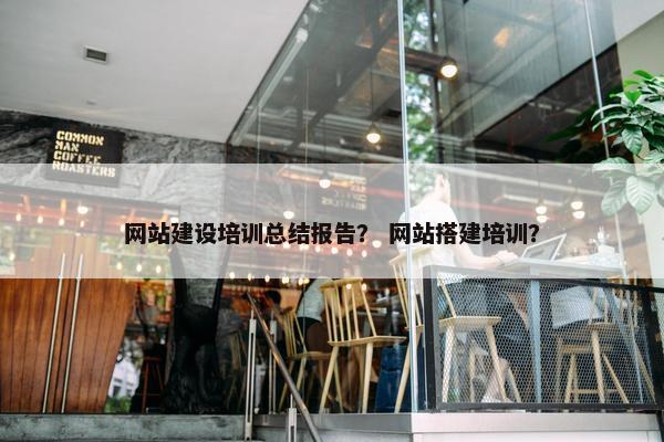网站建设培训总结报告？ 网站搭建培训？