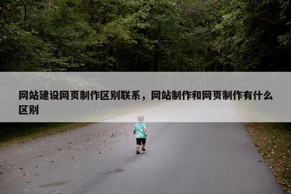 网站建设网页制作区别联系，网站制作和网页制作有什么区别