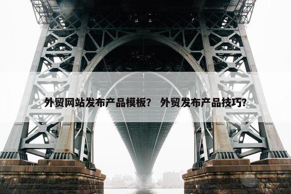 外贸网站发布产品模板？ 外贸发布产品技巧？
