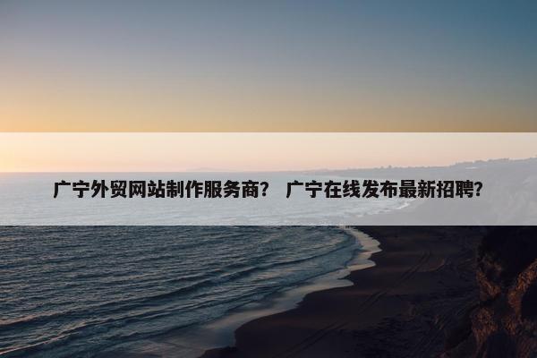 广宁外贸网站制作服务商？ 广宁在线发布最新招聘？