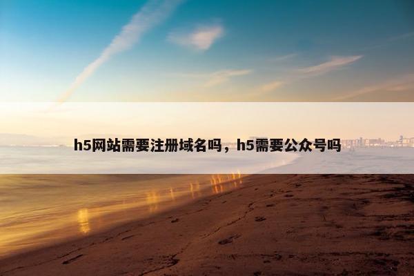 h5网站需要注册域名吗，h5需要公众号吗