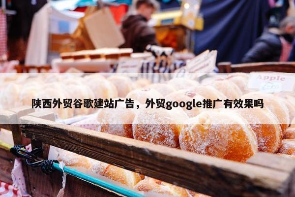 陕西外贸谷歌建站广告，外贸google推广有效果吗