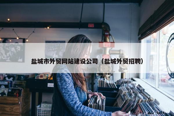 盐城市外贸网站建设公司（盐城外贸招聘）