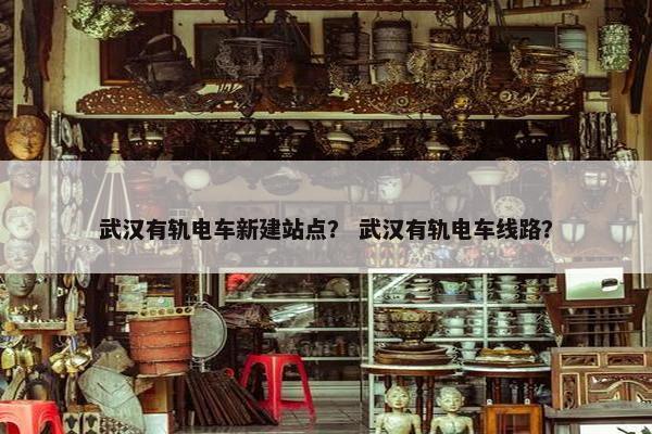 武汉有轨电车新建站点？ 武汉有轨电车线路？