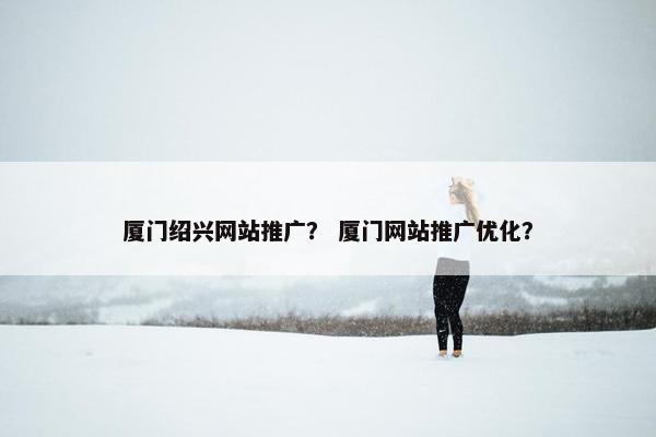 厦门绍兴网站推广？ 厦门网站推广优化？