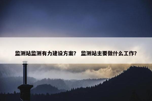 监测站监测有力建设方案？ 监测站主要做什么工作？