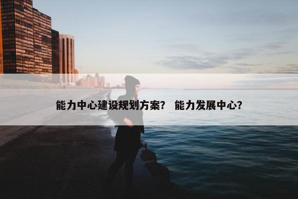 能力中心建设规划方案？ 能力发展中心？