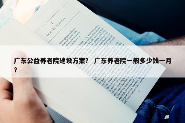 广东公益养老院建设方案？ 广东养老院一般多少钱一月？