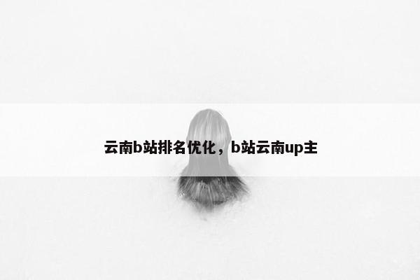 云南b站排名优化，b站云南up主