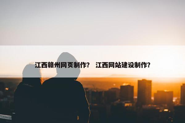 江西赣州网页制作？ 江西网站建设制作？