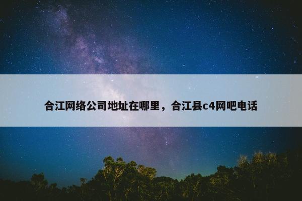 合江网络公司地址在哪里，合江县c4网吧电话