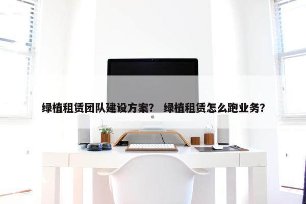 绿植租赁团队建设方案？ 绿植租赁怎么跑业务？