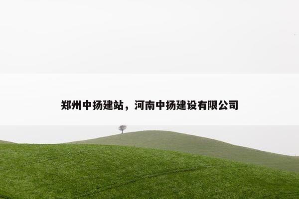 郑州中扬建站，河南中扬建设有限公司
