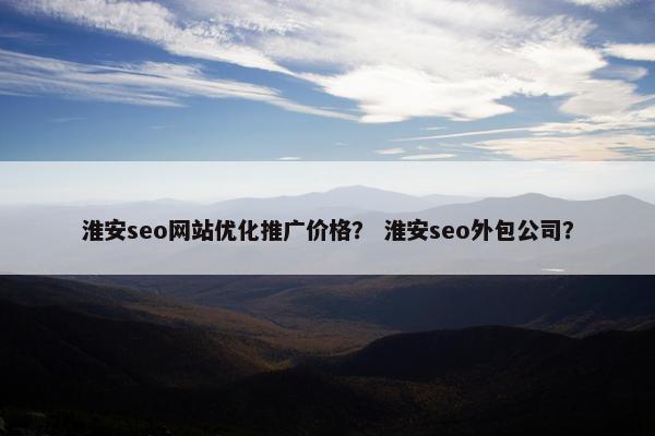 淮安seo网站优化推广价格？ 淮安seo外包公司？