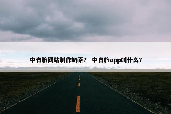 中青旅网站制作奶茶？ 中青旅app叫什么？