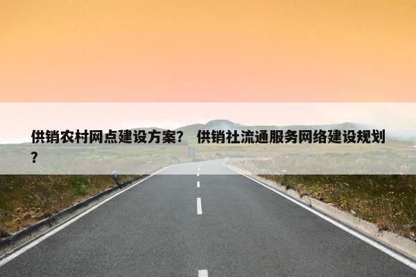 供销农村网点建设方案？ 供销社流通服务网络建设规划？