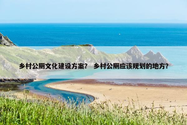 乡村公厕文化建设方案？ 乡村公厕应该规划的地方？