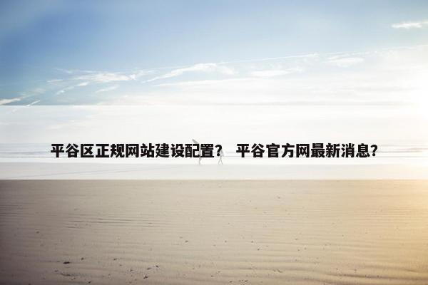 平谷区正规网站建设配置？ 平谷官方网最新消息？