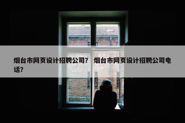 烟台市网页设计招聘公司？ 烟台市网页设计招聘公司电话？