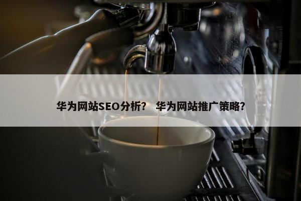 华为网站SEO分析？ 华为网站推广策略？