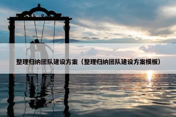 整理归纳团队建设方案（整理归纳团队建设方案模板）
