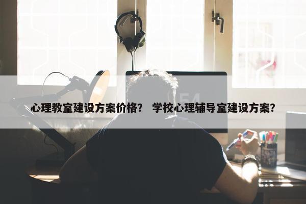 心理教室建设方案价格？ 学校心理辅导室建设方案？