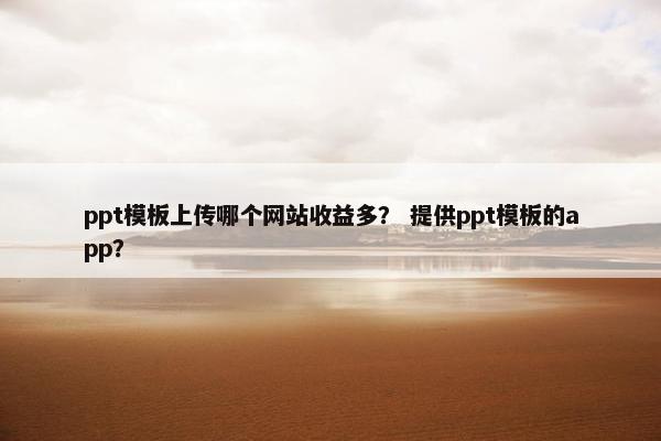 ppt模板上传哪个网站收益多？ 提供ppt模板的app？