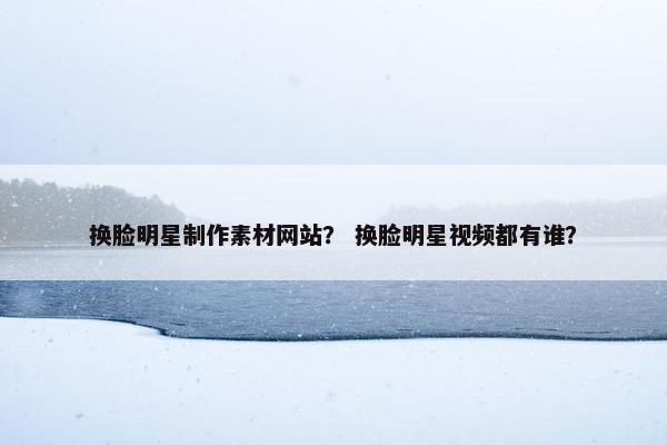 换脸明星制作素材网站？ 换脸明星视频都有谁？