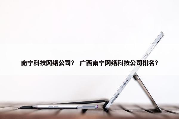 南宁科技网络公司？ 广西南宁网络科技公司排名？