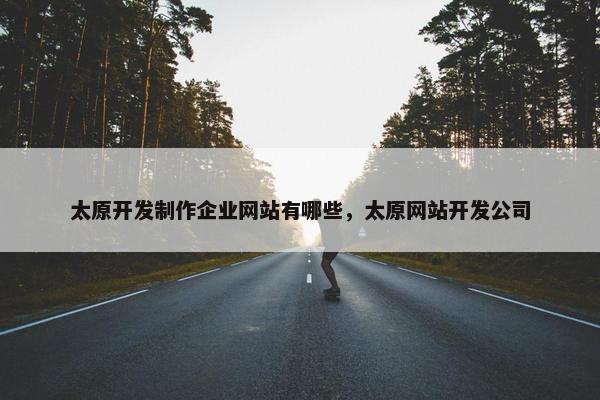 太原开发制作企业网站有哪些，太原网站开发公司