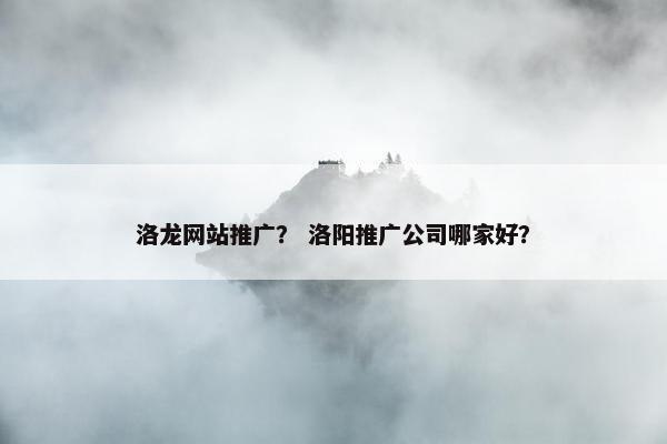 洛龙网站推广？ 洛阳推广公司哪家好？