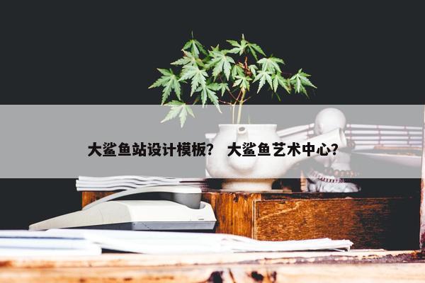 大鲨鱼站设计模板？ 大鲨鱼艺术中心？