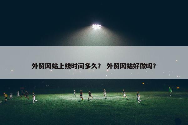 外贸网站上线时间多久？ 外贸网站好做吗？