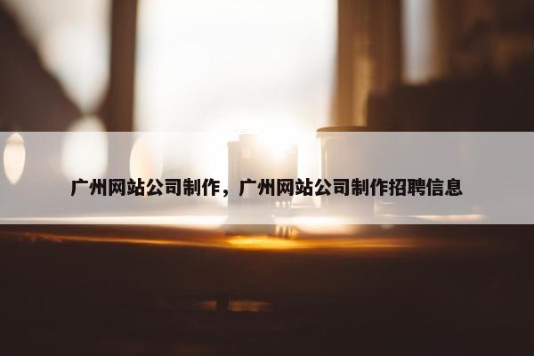 广州网站公司制作，广州网站公司制作招聘信息