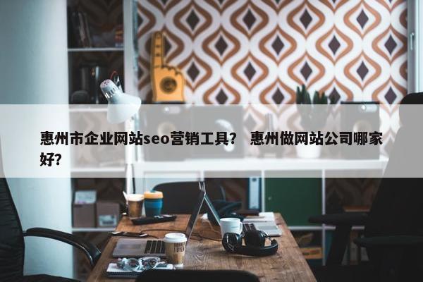 惠州市企业网站seo营销工具？ 惠州做网站公司哪家好？